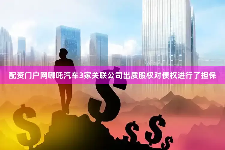 配资门户网哪吒汽车3家关联公司出质股权对债权进行了担保
