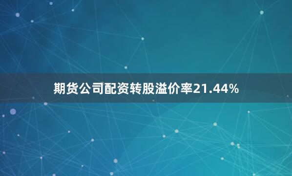 期货公司配资转股溢价率21.44%
