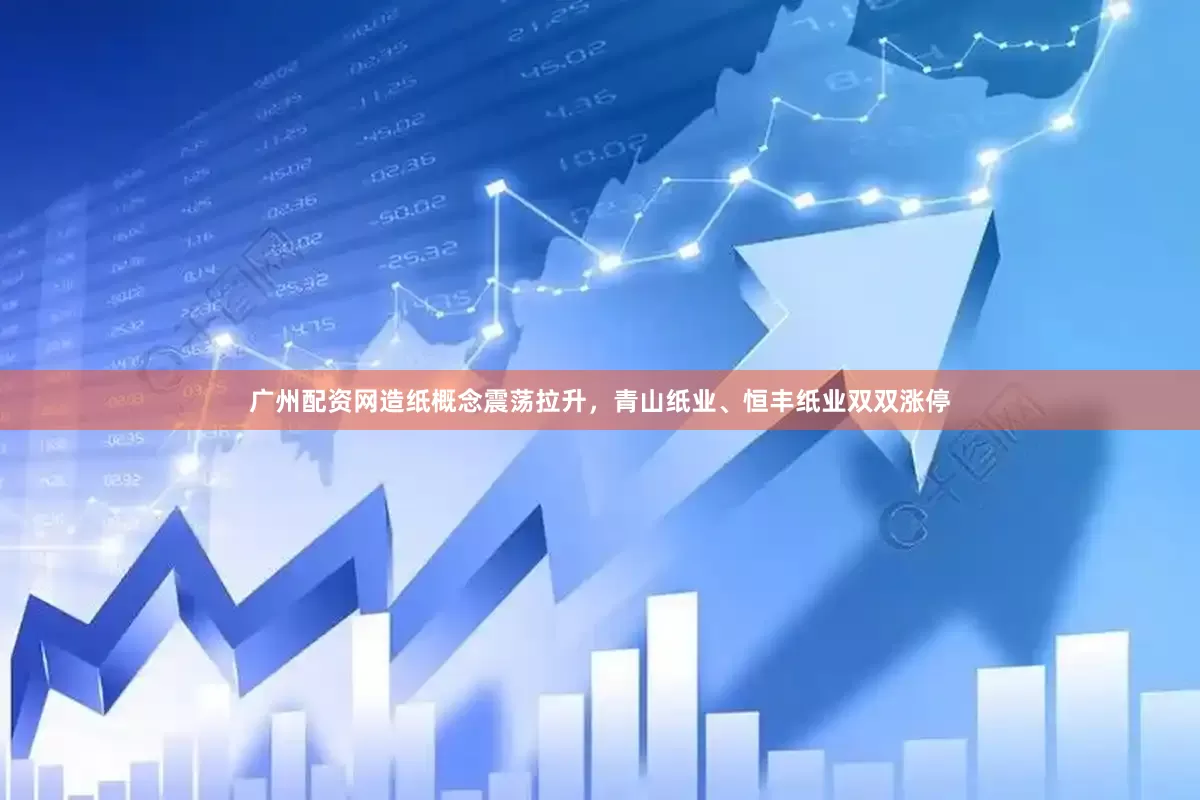广州配资网造纸概念震荡拉升，青山纸业、恒丰纸业双双涨停