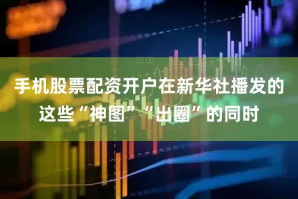 手机股票配资开户在新华社播发的这些“神图”“出圈”的同时